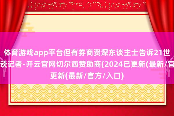 体育游戏app平台但有券商资深东谈主士告诉21世纪经济报谈记者-开云官网切尔西赞助商(2024已更新(最新/官方/入口)