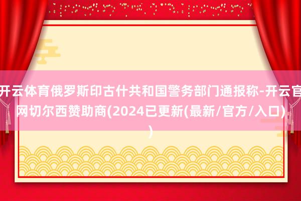 开云体育俄罗斯印古什共和国警务部门通报称-开云官网切尔西赞助商(2024已更新(最新/官方/入口)