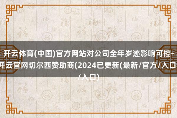 开云体育(中国)官方网站对公司全年岁迹影响可控-开云官网切尔西赞助商(2024已更新(最新/官方/入口)