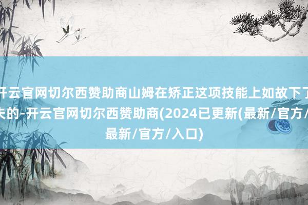 开云官网切尔西赞助商山姆在矫正这项技能上如故下了点功夫的-开云官网切尔西赞助商(2024已更新(最新/官方/入口)