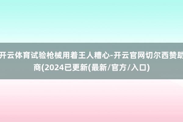 开云体育试验枪械用着王人糟心-开云官网切尔西赞助商(2024已更新(最新/官方/入口)