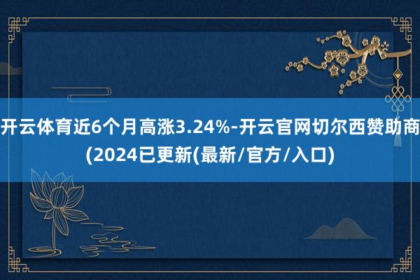 开云体育近6个月高涨3.24%-开云官网切尔西赞助商(2024已更新(最新/官方/入口)