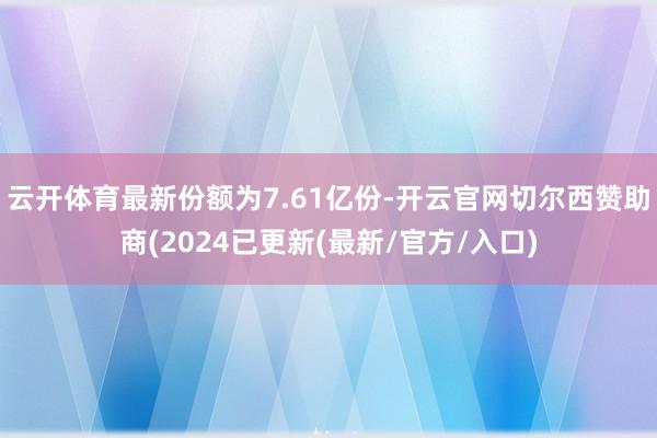 云开体育最新份额为7.61亿份-开云官网切尔西赞助商(2024已更新(最新/官方/入口)