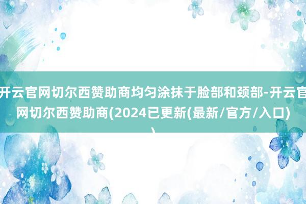 开云官网切尔西赞助商均匀涂抹于脸部和颈部-开云官网切尔西赞助商(2024已更新(最新/官方/入口)