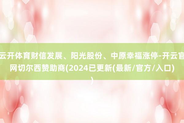 云开体育财信发展、阳光股份、中原幸福涨停-开云官网切尔西赞助商(2024已更新(最新/官方/入口)