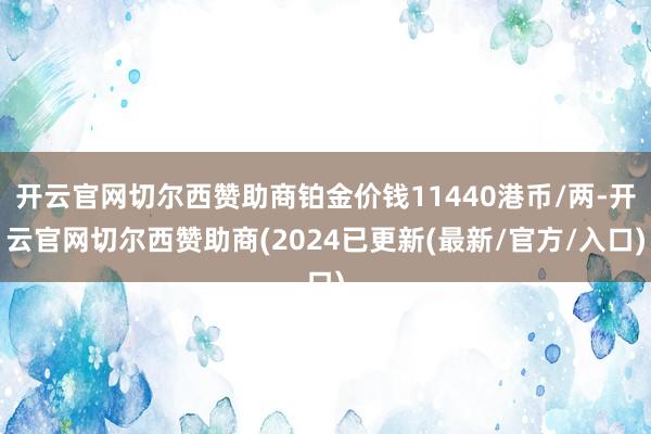 开云官网切尔西赞助商铂金价钱11440港币/两-开云官网切尔西赞助商(2024已更新(最新/官方/入口)