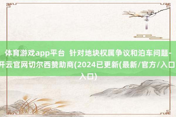 体育游戏app平台  针对地块权属争议和泊车问题-开云官网切尔西赞助商(2024已更新(最新/官方/入口)