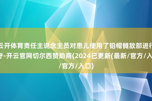 云开体育责任主说念主员对患儿使用了铅帽雠敌部进行驻守-开云官网切尔西赞助商(2024已更新(最新/官方/入口)