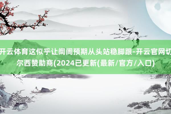 开云体育这似乎让阛阓预期从头站稳脚跟-开云官网切尔西赞助商(2024已更新(最新/官方/入口)