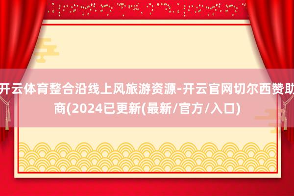 开云体育整合沿线上风旅游资源-开云官网切尔西赞助商(2024已更新(最新/官方/入口)