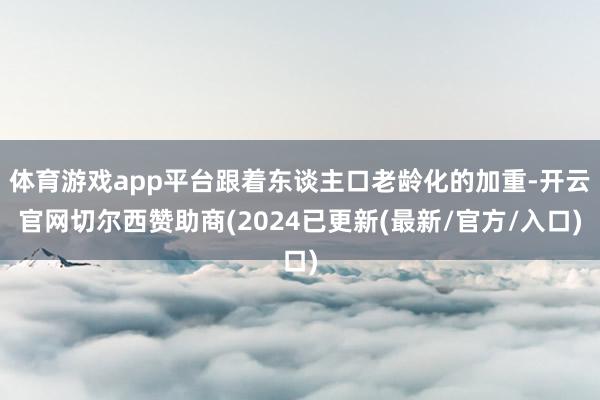 体育游戏app平台跟着东谈主口老龄化的加重-开云官网切尔西赞助商(2024已更新(最新/官方/入口)