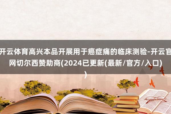 开云体育高兴本品开展用于癌症痛的临床测验-开云官网切尔西赞助商(2024已更新(最新/官方/入口)