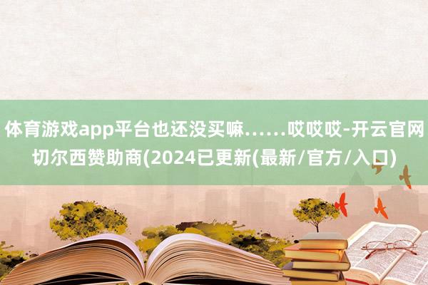 体育游戏app平台也还没买嘛……哎哎哎-开云官网切尔西赞助商(2024已更新(最新/官方/入口)