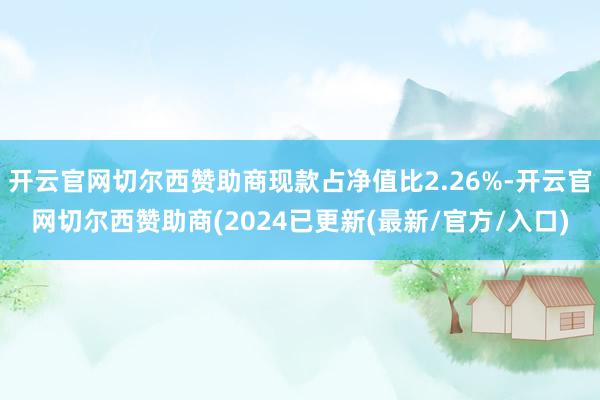 开云官网切尔西赞助商现款占净值比2.26%-开云官网切尔西赞助商(2024已更新(最新/官方/入口)