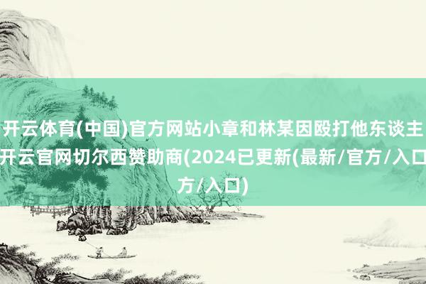 开云体育(中国)官方网站小章和林某因殴打他东谈主-开云官网切尔西赞助商(2024已更新(最新/官方/入口)