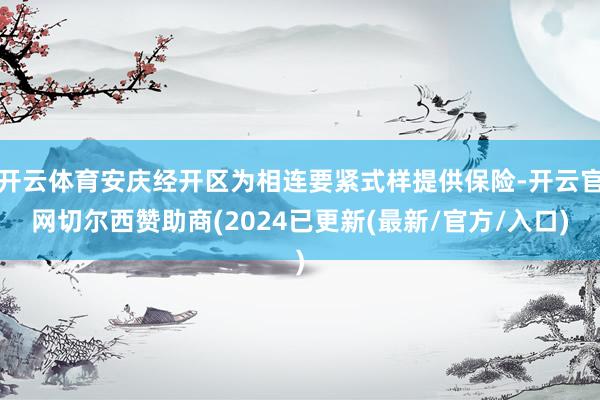 开云体育安庆经开区为相连要紧式样提供保险-开云官网切尔西赞助商(2024已更新(最新/官方/入口)