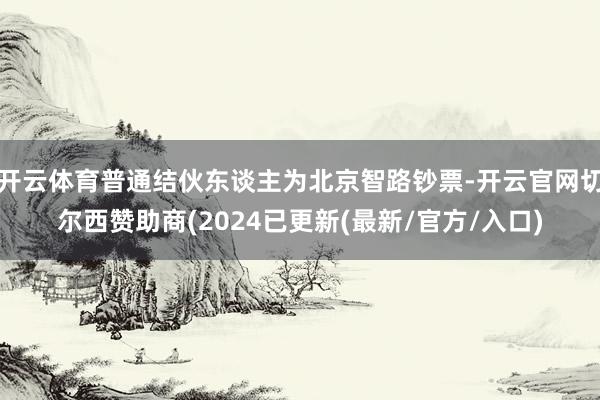 开云体育普通结伙东谈主为北京智路钞票-开云官网切尔西赞助商(2024已更新(最新/官方/入口)