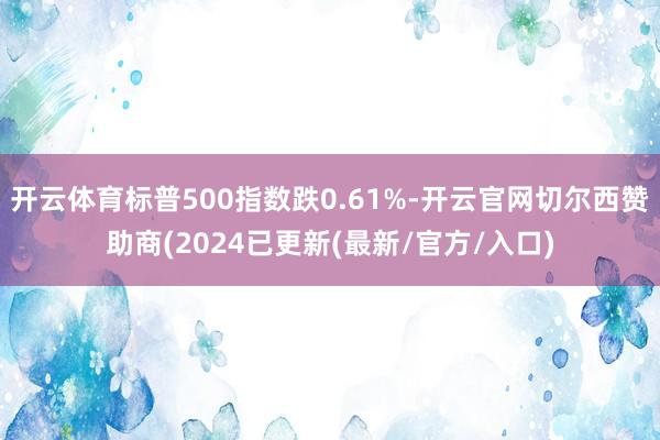 开云体育标普500指数跌0.61%-开云官网切尔西赞助商(2024已更新(最新/官方/入口)