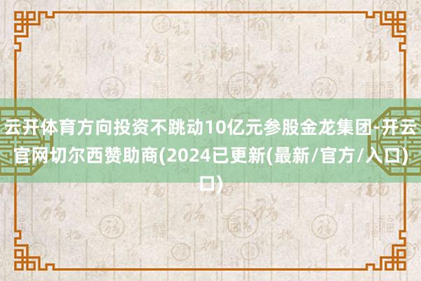 云开体育方向投资不跳动10亿元参股金龙集团-开云官网切尔西赞助商(2024已更新(最新/官方/入口)