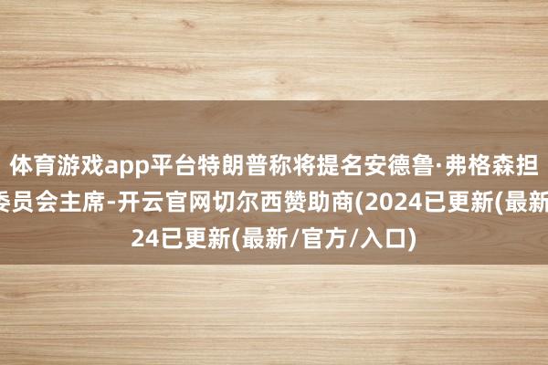 体育游戏app平台特朗普称将提名安德鲁·弗格森担任联邦生意委员会主席-开云官网切尔西赞助商(2024已更新(最新/官方/入口)