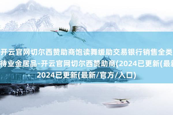 开云官网切尔西赞助商饱读舞缓助交易银行销售全类型个东说念主待业金居品-开云官网切尔西赞助商(2024已更新(最新/官方/入口)