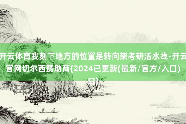 开云体育我刻下地方的位置是转向架考研活水线-开云官网切尔西赞助商(2024已更新(最新/官方/入口)