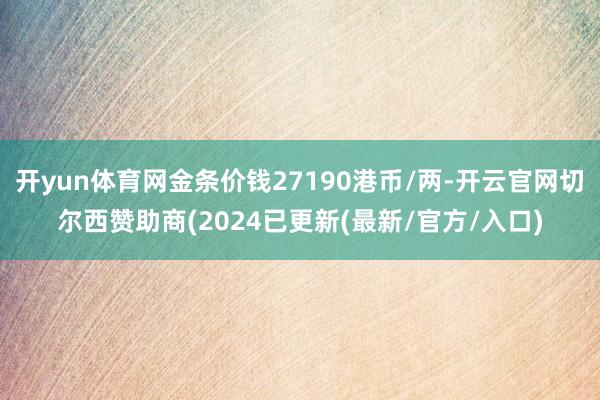 开yun体育网金条价钱27190港币/两-开云官网切尔西赞助商(2024已更新(最新/官方/入口)